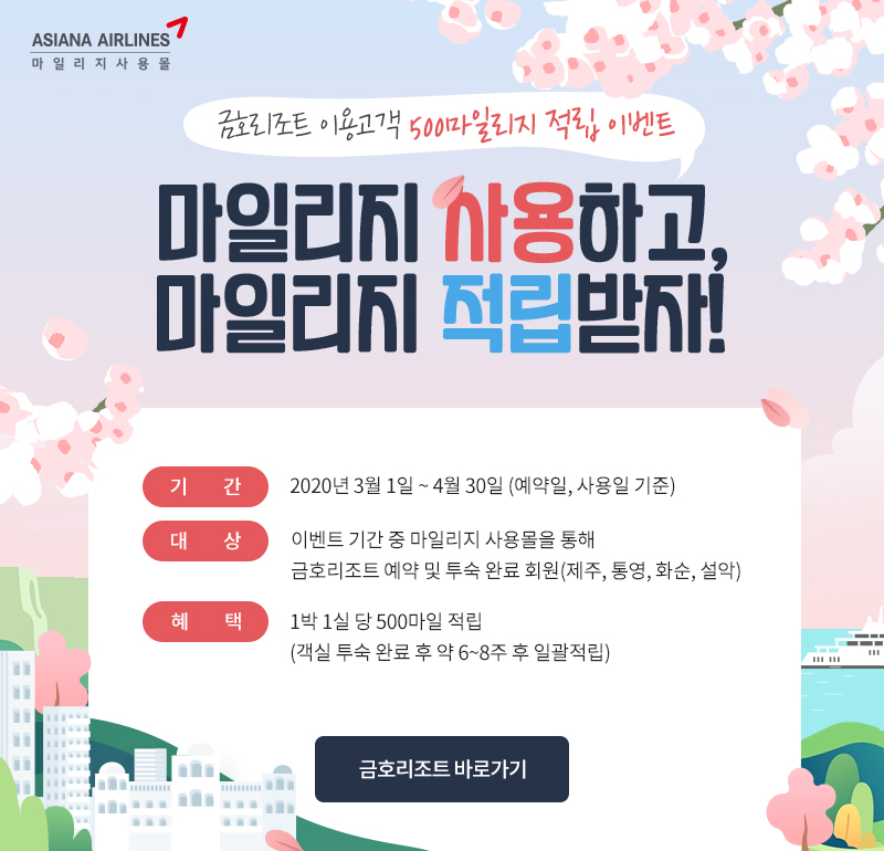 ASIANA AIRLINES 마일리지사용몰 / 마일리지 사용하고, 마일리지 적립받자! 금호리조트 이용고객 500마일리지 적립 이벤트 / 기간 : 2019년 9월 1일 ~ 9월 30일 (사용일 기준) / 대상 : 프로모션 기간 중 마일리지 사용몰을 통해 금호리조트 객실 예약 및 투숙을 완료하신 회원(1박,1실당) / 지역 : 제주,통영,화순,설악 / 혜택 : 500마일 적립 (객실 투숙 완료 후 약 6-8 주 후 일괄적립) 방문 당일은 예약취소가 불가합니다. 자세한 취소 규정은 금호리조트 유의사항을 참고해 주세요